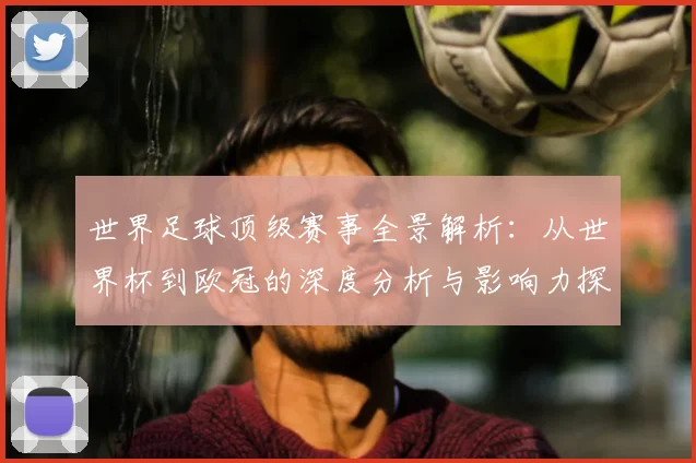 世界足球顶级赛事全景解析:从世界杯到欧冠的深度分析与影响力探究
