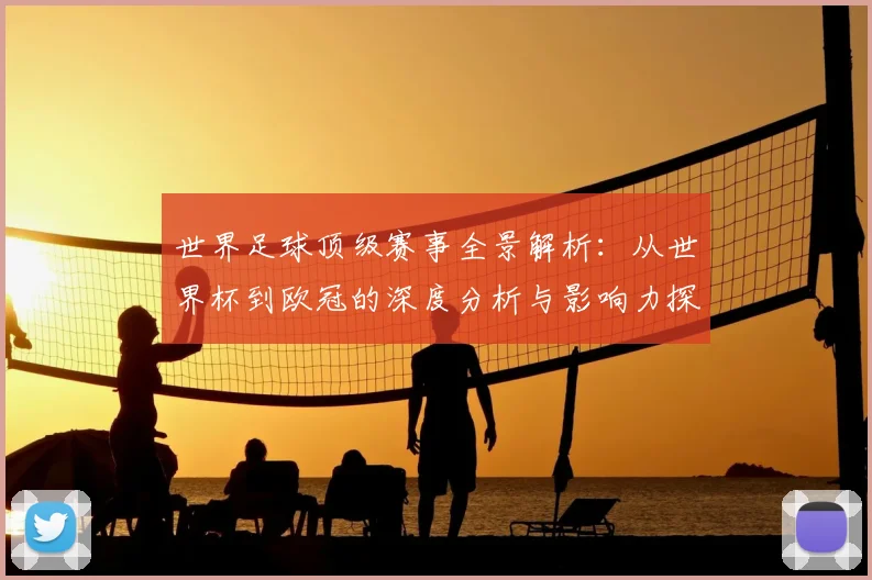 世界足球顶级赛事全景解析：从世界杯到欧冠的深度分析与影响力探究