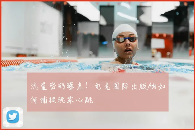 流量密码曝光！电竞国际出版物如何捕捉玩家心跳