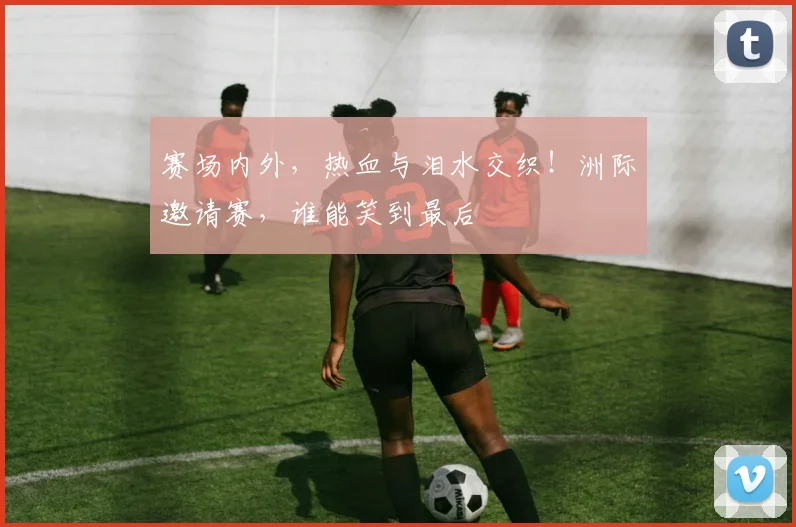 赛场内外，热血与泪水交织！洲际邀请赛，谁能笑到最后