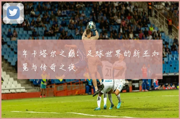 年卡塔尔之巅：足球世界的新王加冕与传奇之夜